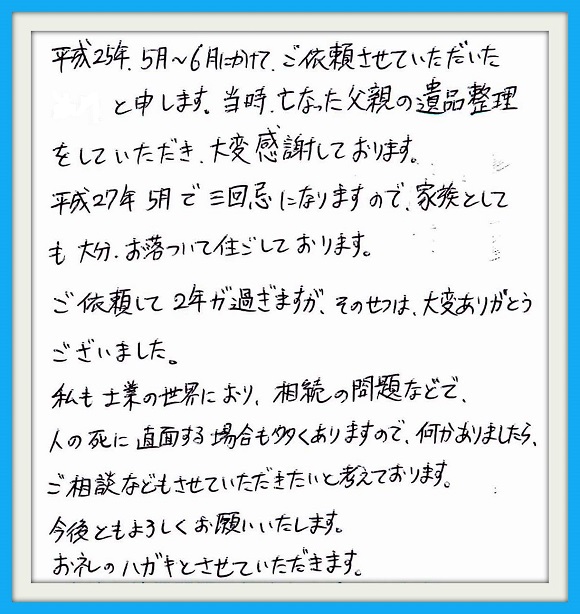 平成25年 5月~6月にかけて、 ご依頼させて頂きました。当時、 亡くなった父親の遺品整理をして いただき大変感謝しております。 平成27年5月で三回忌になります ので、家族としても大分落ちついて 住ごしております。ご依頼して2年が 過ぎますが、そのせつは大変ありがと うございました。私も士業の世界におり 相続の問題などで人の死に直面する 場合多くありますので何かありましたら ご相談させていただきたいと考えており ます。今後ともよろしくお願いいたします。 お礼のハガキとさせていただきます。